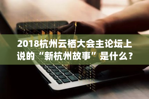 2018杭州云栖大会主论坛上说的“新杭州故事”是什么？和阿里云有什么关系吗 hyperledger fabric 认证