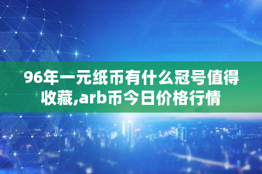 96年一元纸币有什么冠号值得收藏,arb币今日价格行情