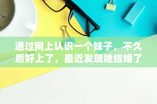 通过网上认识一个妹子，不久后好上了，最近发现她结婚了，她一直瞒着我，我该怎么办,360网贷无力偿还**规定