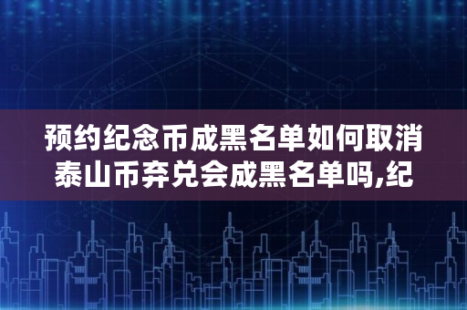 预约纪念币成黑名单如何取消泰山币弃兑会成黑名单吗,纪念币弃兑黑名单影响办卡吗知乎