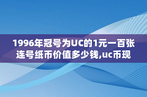 1996年冠号为UC的1元一百张连号纸币价值多少钱,uc币现在多少钱一个