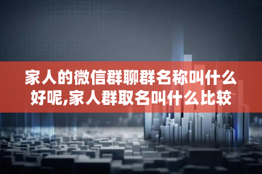 家人的微信群聊群名称叫什么好呢,家人群取名叫什么比较好洋气团结