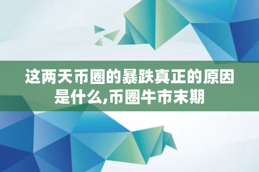 这两天币圈的暴跌真正的原因是什么,币圈牛市末期