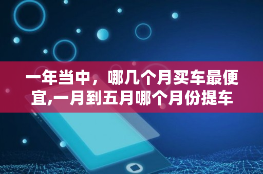 一年当中，哪几个月买车最便宜,一月到五月哪个月份提车便宜些