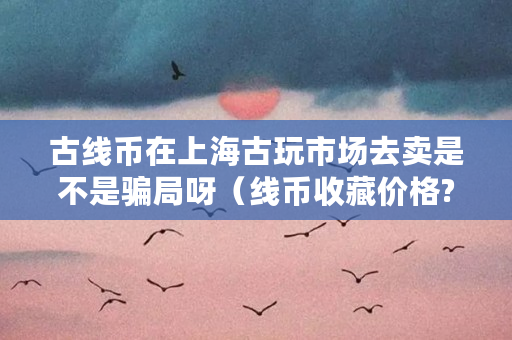 古线币在上海古玩市场去卖是不是**呀（线币收藏价格?）