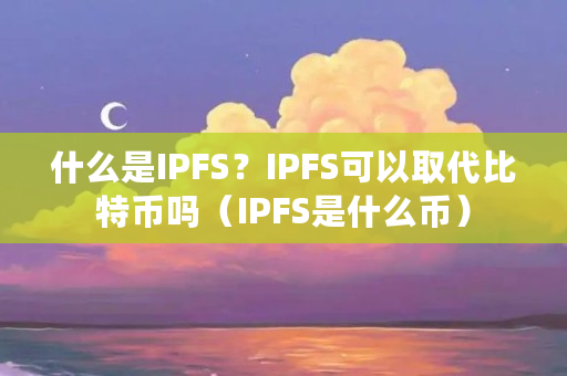 什么是IPFS？IPFS可以取代比特币吗（IPFS是什么币）