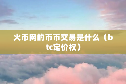 火币网的币币交易是什么（btc定价权）