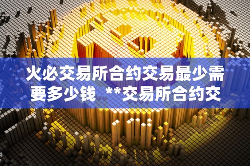 火必交易所合约交易最少需要多少钱 **交易所合约交易最少需要多少钱? 火必交易所合约交易最少需要多少钱 **交易所合约交易最少需要多少钱?