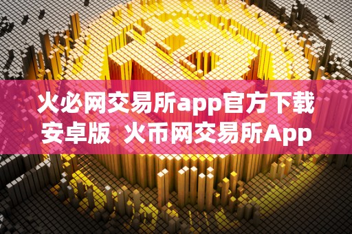 火必网交易所app官方下载安卓版 火币网交易所App官方下载安卓版：安全便捷的数字货币交易平台