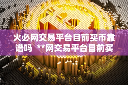 火必网交易平台目前买币靠谱吗 **网交易平台目前买币靠谱吗? 火必网交易平台目前买币靠谱吗 **网交易平台目前买币靠谱吗?