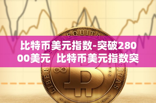 比特币美元指数-突破28000美元 比特币美元指数突破28000美元，数字货币市场再掀热潮