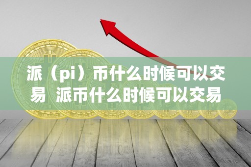 派(pi)币什么时候可以交易 派币什么时候可以交易? 派(pi)币什么时候可以交易 派币什么时候可以交易?