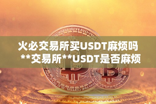 火必交易所买USDT麻烦吗 **交易所**USDT是否麻烦?详细解析**USDT的流程和注意事项 火必交易所买USDT麻烦吗 **交易所**USDT是否麻烦?详细解析**USDT的流程和注意事项