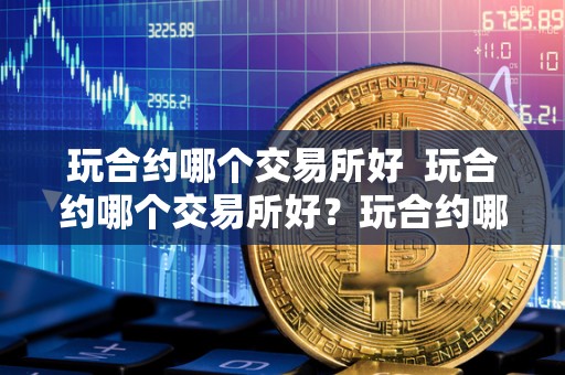 玩合约哪个交易所好 玩合约哪个交易所好?玩合约哪个交易所好用?选择合适的交易所,助您赚取更多利润 玩合约哪个交易所好 玩合约哪个交易所好?玩合约哪个交易所好用?选择合适的交易所,助您赚取更多利润