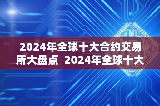 2024年全球十大合约交易所大盘点 2024年全球十大合约交易所大盘点及全球合约交易所排名 2024年全球十大合约交易所大盘点 2024年全球十大合约交易所大盘点及全球合约交易所排名