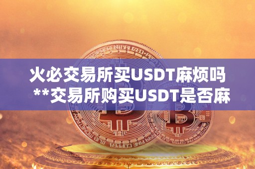 火必交易所买USDT麻烦吗 **交易所购买USDT是否麻烦?详细解读USDT购买流程、费用、安全性等问题 火必交易所买USDT麻烦吗 **交易所购买USDT是否麻烦?详细解读USDT购买流程、费用、安全性等问题