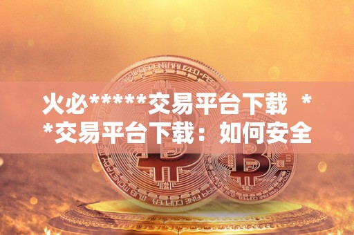 火必*****交易平台下载 **交易平台下载：如何安全地下载并使用最受欢迎的加密货币交易平台