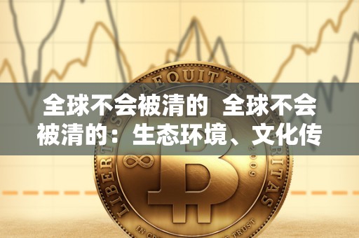全球不会被清的 全球不会被清的:生态环境、文化传承和科技创新 全球不会被清的 全球不会被清的:生态环境、文化传承和科技创新