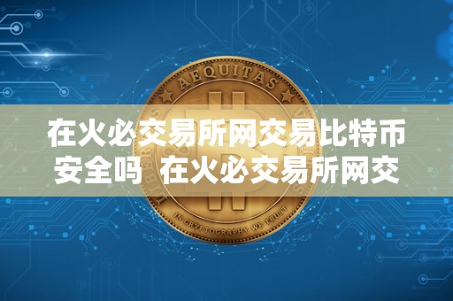 在火必交易所网交易比特币安全吗 在火必交易所网交易比特币安全吗