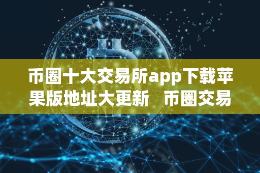 币圈十大交易所app下载苹果版地址大更新 币圈交易所大全 币圈十大交易所app下载苹果版地址大更新 币圈交易所大全