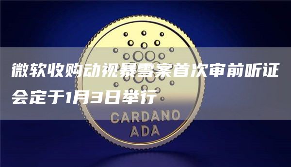 微软收购动视暴雪案**审前听证会定于1月3日举行1