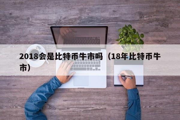 2018会是比特币牛市吗(18年比特币牛市)