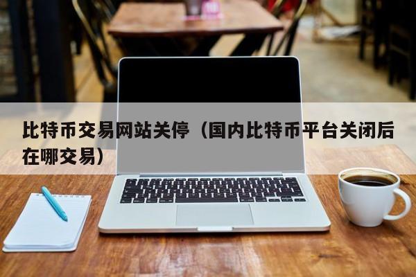 比特币交易网站关停(**比特币平台关闭后在哪交易)