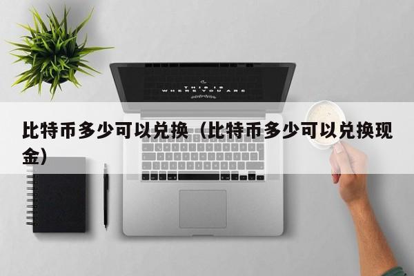 比特币多少可以兑换(比特币多少可以兑换现金)