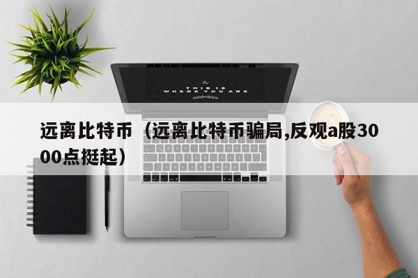 远离比特币(远离比特币**,反观a股3000点挺起)