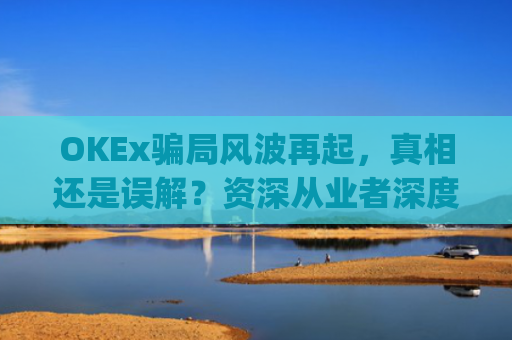 OKEx**风波再起，真相还是误解？资深从业者深度解析_okex是**