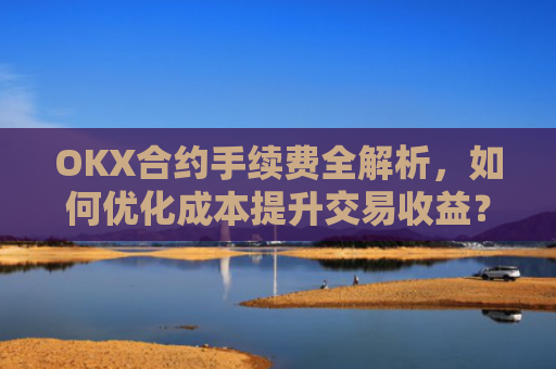 OKX合约手续费全解析，如何优化成本提升交易收益？okx合约手续费是多少a.