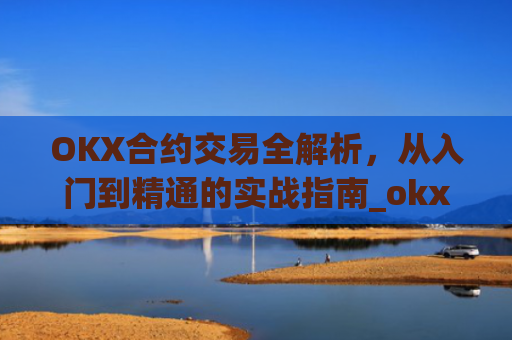 OKX合约交易全解析,从入门到精通的实战指南_okx合约手续费