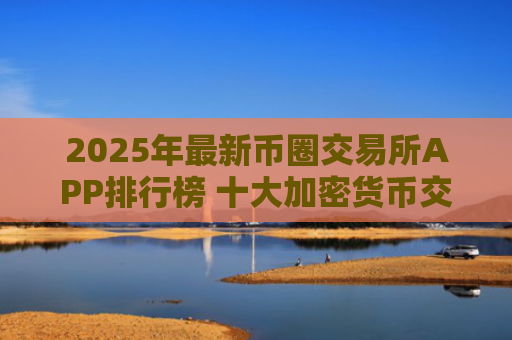 2025年**币圈交易所APP排行榜 十大加密货币交易平台推荐