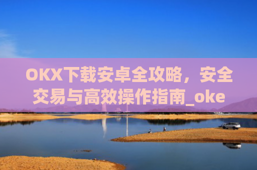 OKX下载安卓全攻略,安全交易与**操作指南_okex-android.apk.1.1.1