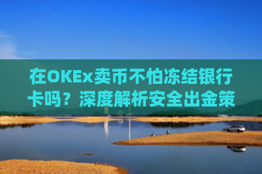 在OKEx卖币不怕冻结银行卡吗？深度解析安全出金策略_okex 卖币