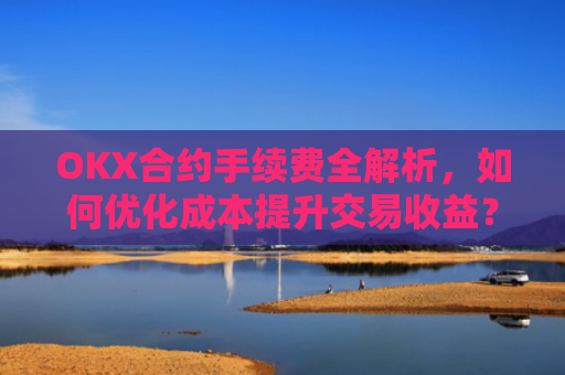 OKX合约手续费全解析，如何优化成本提升交易收益？okx合约手续费怎么算