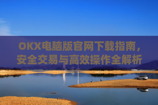 OKX电脑版官网下载指南，安全交易与**操作全解析_ok学生电脑版怎么下