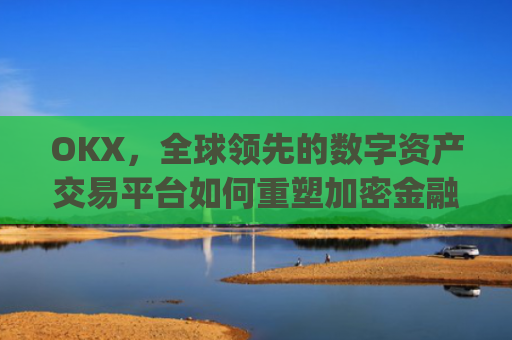 OKX，全球**的数字资产交易平台如何重塑加密金融生态_okx殴易官网