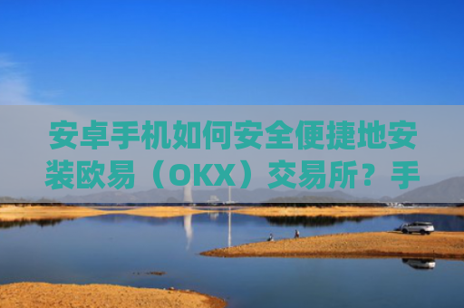 安卓手机如何安全便捷地安装欧易（OKX）交易所？手把手教程与注意事项_