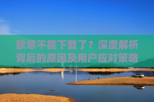 欧意不能下载了？深度解析背后的原因及用户应对策略_