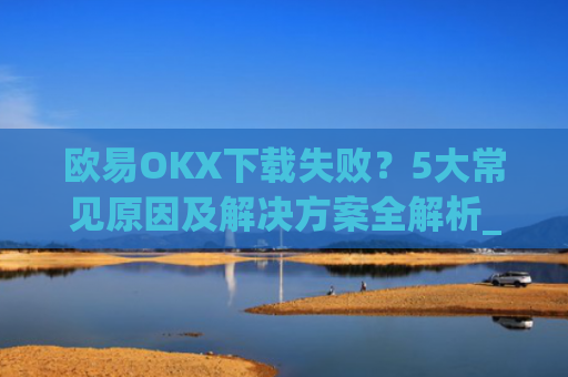 欧易OKX下载失败？5大常见原因及解决方案全解析_
