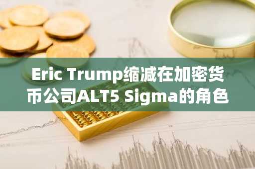 Eric Trump缩减在加密货币公司ALT5 Sigma的角色
