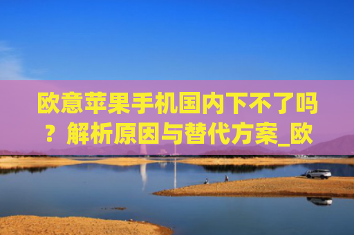 欧意苹果手机**下不了吗?解析原因与替代方案_欧版苹果手机**能用吗