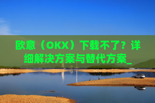 欧意（OKX）下载不了？详细解决方案与替代方案_