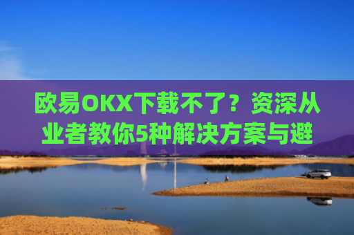 欧易OKX下载不了?资深从业者教你5种解决方案与避坑指南_