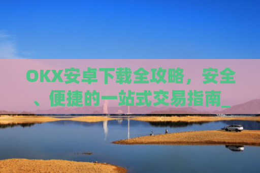 OKX安卓下载全攻略，安全、便捷的一站式交易指南_okex-android.apk.1.1.1