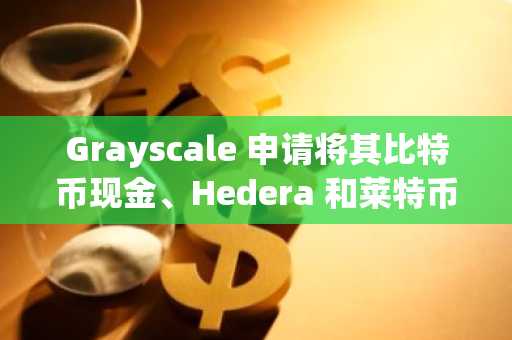 Grayscale 申请将其比特币现金、Hedera 和莱特币基金转换为 ETF