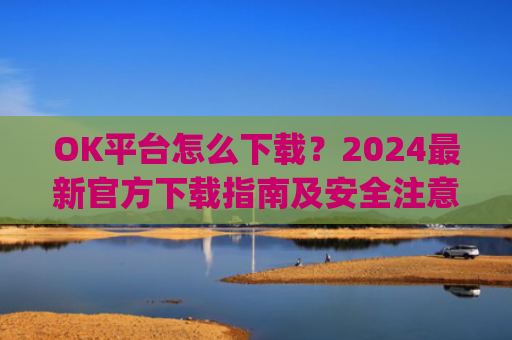 OK平台怎么下载？2024**官方下载指南及安全注意事项_ok 下载