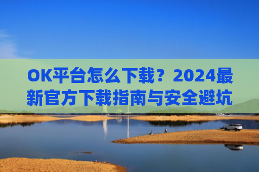 OK平台怎么下载?2024**官方下载指南与安全避坑攻略_ok1l从哪下载