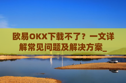 欧易OKX下载不了？一文详解常见问题及解决方案_